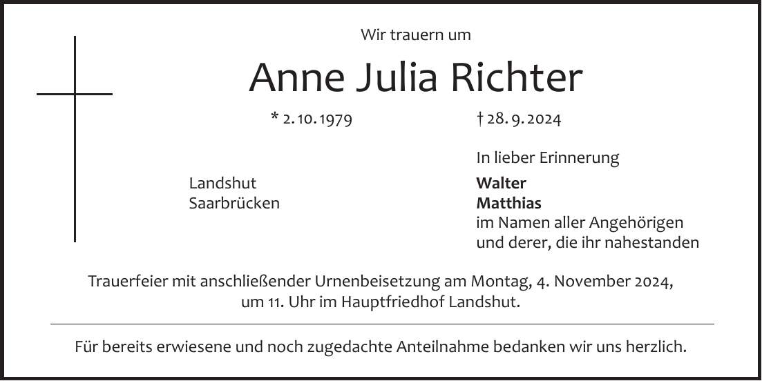 Wir trauern um Anne Julia Richter * 2. 10. 1979 + 28. 9. 2024 In lieber Erinnerung Landshut Walter Saarbrücken Matthias im Namen aller Angehörigen und derer, die ihr nahestanden Trauerfeier mit anschließender Urnenbeisetzung am Montag, 4. November 2024, um 11. Uhr im Hauptfriedhof Landshut. Für bereits erwiesene und noch zugedachte Anteilnahme bedanken wir uns herzlich.