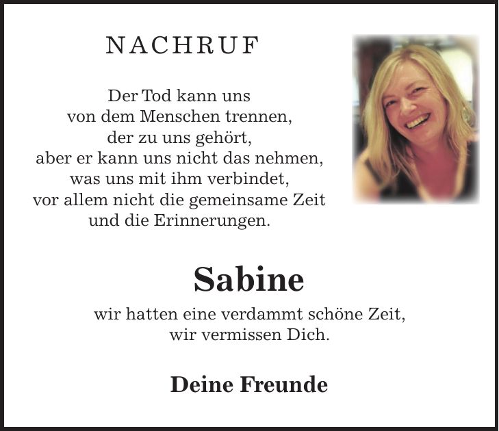 NACHRUF Der Tod kann uns von dem Menschen trennen, der zu uns gehört, aber er kann uns nicht das nehmen, was uns mit ihm verbindet, vor allem nicht die gemeinsame Zeit und die Erinnerungen. Sabine wir hatten eine verdammt schöne Zeit, wir vermissen Dich. Deine Freunde