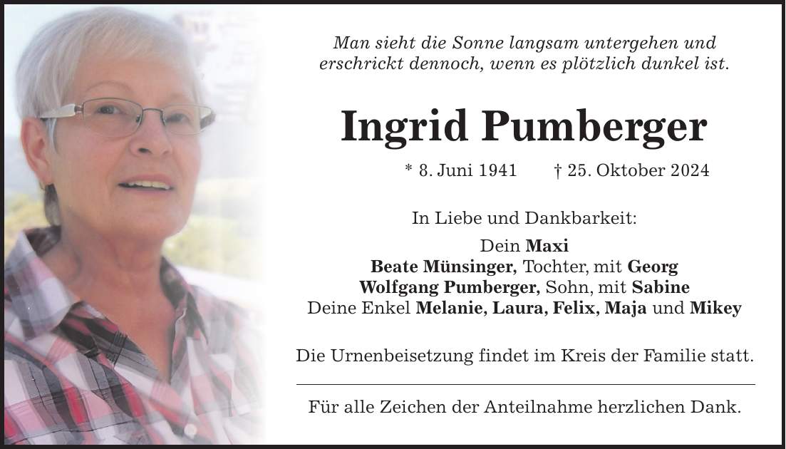 Man sieht die Sonne langsam untergehen und erschrickt dennoch, wenn es plötzlich dunkel ist. Ingrid Pumberger * 8. Juni 1941 + 25. Oktober 2024 In Liebe und Dankbarkeit: Dein Maxi Beate Münsinger, Tochter, mit Georg Wolfgang Pumberger, Sohn, mit Sabine Deine Enkel Melanie, Laura, Felix, Maja und Mikey Die Urnenbeisetzung findet im Kreis der Familie statt. Für alle Zeichen der Anteilnahme herzlichen Dank.