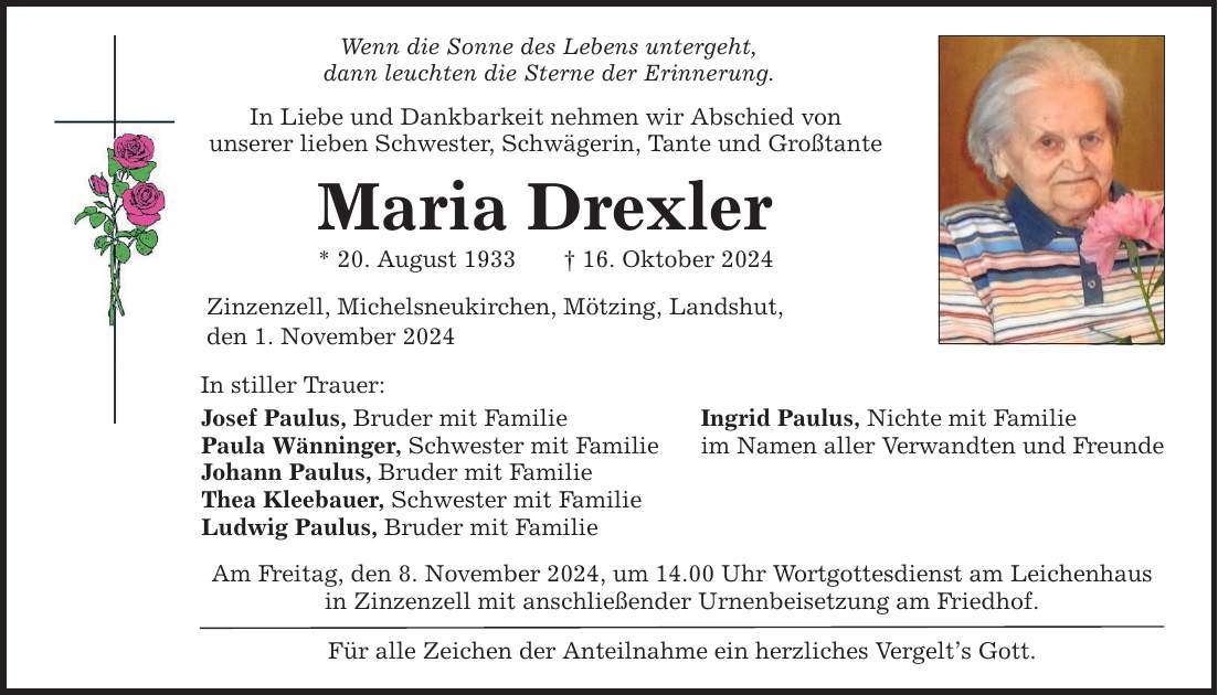 Wenn die Sonne des Lebens untergeht, dann leuchten die Sterne der Erinnerung. In Liebe und Dankbarkeit nehmen wir Abschied von unserer lieben Schwester, Schwägerin, Tante und Großtante Maria Drexler * 20. August 1933 _ 16. Oktober 2024 Zinzenzell, Michelsneukirchen, Mötzing, Landshut, den 1. November 2024 In stiller Trauer: Josef Paulus, Bruder mit Familie Paula Wänninger, Schwester mit Familie Johann Paulus, Bruder mit Familie Thea Kleebauer, Schwester mit Familie Ludwig Paulus, Bruder mit Familie Am Freitag, den 8. November 2024, um 14.00 Uhr Wortgottesdienst am Leichenhaus in Zinzenzell mit anschließender Urnenbeisetzung am Friedhof. Für alle Zeichen der Anteilnahme ein herzliches Vergelt's Gott. Ingrid Paulus, Nichte mit Familie im Namen aller Verwandten und Freunde