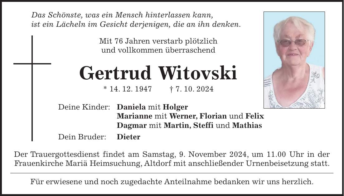  Das Schönste, was ein Mensch hinterlassen kann, ist ein Lächeln im Gesicht derjenigen, die an ihn denken. Mit 76 Jahren verstarb plötzlich und vollkommen überraschend Gertrud Witovski * 14. 12. 1947 + 7. 10. 2024 Deine Kinder: Daniela mit Holger Marianne mit Werner, Florian und Felix Dagmar mit Martin, Steffi und Mathias Dein Bruder: Dieter Der Trauergottesdienst findet am Samstag, 9. November 2024, um 11.00 Uhr in der Frauenkirche Mariä Heimsuchung, Altdorf mit anschließender Urnenbeisetzung statt. Für erwiesene und noch zugedachte Anteilnahme bedanken wir uns herzlich.