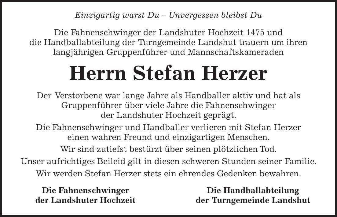  Einzigartig warst Du - Unvergessen bleibst Du Die Fahnenschwinger der Landshuter Hochzeit 1475 und die Handballabteilung der Turngemeinde Landshut trauern um ihren langjährigen Gruppenführer und Mannschaftskameraden Herrn Stefan Herzer Der Verstorbene war lange Jahre als Handballer aktiv und hat als Gruppenführer über viele Jahre die Fahnenschwinger der Landshuter Hochzeit geprägt. Die Fahnenschwinger und Handballer verlieren mit Stefan Herzer einen wahren Freund und einzigartigen Menschen. Wir sind zutiefst bestürzt über seinen plötzlichen Tod. Unser aufrichtiges Beileid gilt in diesen schweren Stunden seiner Familie. Wir werden Stefan Herzer stets ein ehrendes Gedenken bewahren.Die Fahnenschwinger der Landshuter Hochzeit Die Handballabteilung der Turngemeinde Landshut