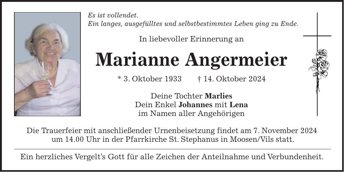 Es ist vollendet. Ein langes, ausgefülltes und selbstbestimmtes Leben ging zu Ende. In liebevoller Erinnerung an Marianne Angermeier * 3. Oktober 1933 + 14. Oktober 2024 Deine Tochter Marlies Dein Enkel Johannes mit Lena im Namen aller Angehörigen Die Trauerfeier mit anschließender Urnenbeisetzung findet am 7. November 2024 um 14.00 Uhr in der Pfarrkirche St. Stephanus in Moosen/Vils statt. Ein herzliches Vergelt's Gott für alle Zeichen der Anteilnahme und Verbundenheit.