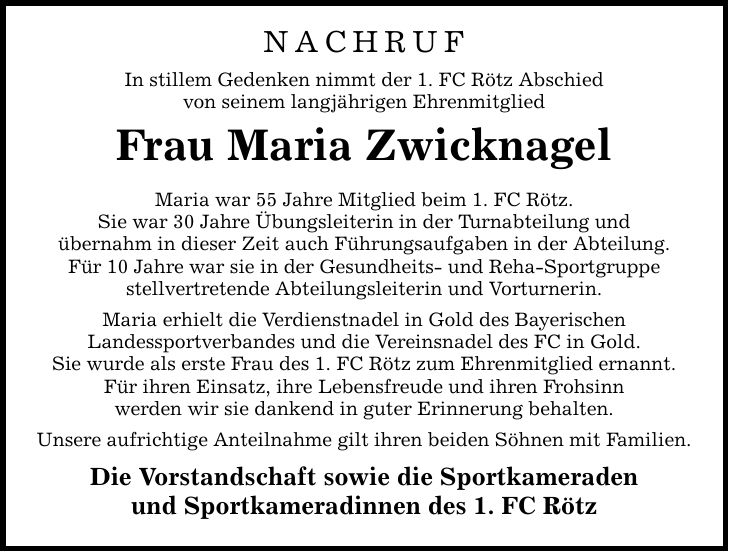 NACHRUF In stillem Gedenken nimmt der 1. FC Rötz Abschied von seinem langjährigen Ehrenmitglied Frau Maria Zwicknagel Maria war 55 Jahre Mitglied beim 1. FC Rötz. Sie war 30 Jahre Übungsleiterin in der Turnabteilung und übernahm in dieser Zeit auch Führungsaufgaben in der Abteilung. Für 10 Jahre war sie in der Gesundheits- und Reha-Sportgruppe stellvertretende Abteilungsleiterin und Vorturnerin. Maria erhielt die Verdienstnadel in Gold des Bayerischen Landessportverbandes und die Vereinsnadel des FC in Gold. Sie wurde als erste Frau des 1. FC Rötz zum Ehrenmitglied ernannt. Für ihren Einsatz, ihre Lebensfreude und ihren Frohsinn werden wir sie dankend in guter Erinnerung behalten. Unsere aufrichtige Anteilnahme gilt ihren beiden Söhnen mit Familien. Die Vorstandschaft sowie die Sportkameraden und Sportkameradinnen des 1. FC Rötz