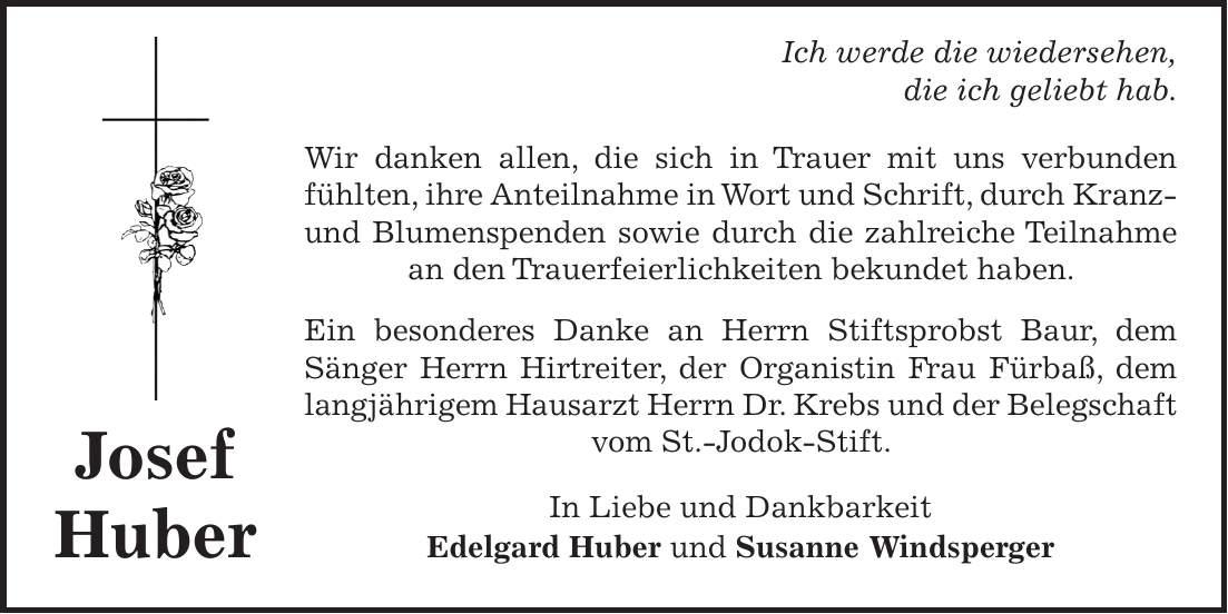  Ich werde die wiedersehen, die ich geliebt hab. Wir danken allen, die sich in Trauer mit uns verbunden fühlten, ihre Anteilnahme in Wort und Schrift, durch Kranz- und Blumenspenden sowie durch die zahlreiche Teilnahme an den Trauerfeierlichkeiten bekundet haben. Ein besonderes Danke an Herrn Stiftsprobst Baur, dem Sänger Herrn Hirtreiter, der Organistin Frau Fürbaß, dem langjährigem Hausarzt Herrn Dr. Krebs und der Belegschaft vom St.-Jodok-Stift. In Liebe und Dankbarkeit Edelgard Huber und Susanne WindspergerJosef Huber