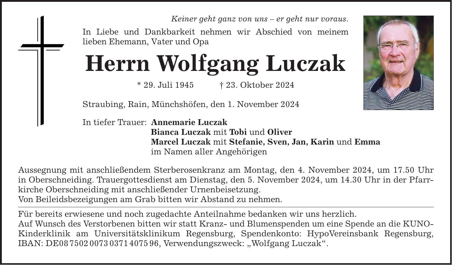 Keiner geht ganz von uns - er geht nur voraus. In Liebe und Dankbarkeit nehmen wir Abschied von meinem lieben Ehemann, Vater und Opa Herrn Wolfgang Luczak * 29. Juli 1945 _ 23. Oktober 2024 Straubing, Rain, Münchshöfen, den 1. November 2024 In tiefer Trauer: Annemarie Luczak Bianca Luczak mit Tobi und Oliver Marcel Luczak mit Stefanie, Sven, Jan, Karin und Emma im Namen aller Angehörigen Aussegnung mit anschließendem Sterberosenkranz am Montag, den 4. November 2024, um 17.50 Uhr in Oberschneiding. Trauergottesdienst am Dienstag, den 5. November 2024, um 14.30 Uhr in der Pfarrkirche Oberschneiding mit anschließender Urnenbeisetzung. Von Beileidsbezeigungen am Grab bitten wir Abstand zu nehmen. Für bereits erwiesene und noch zugedachte Anteilnahme bedanken wir uns herzlich. Auf Wunsch des Verstorbenen bitten wir statt Kranz- und Blumenspenden um eine Spende an die KUNO- Kinderklinik am Universitätsklinikum Regensburg, Spendenkonto: HypoVereinsbank Regensburg, IBAN: DE***, Verwendungszweck: 