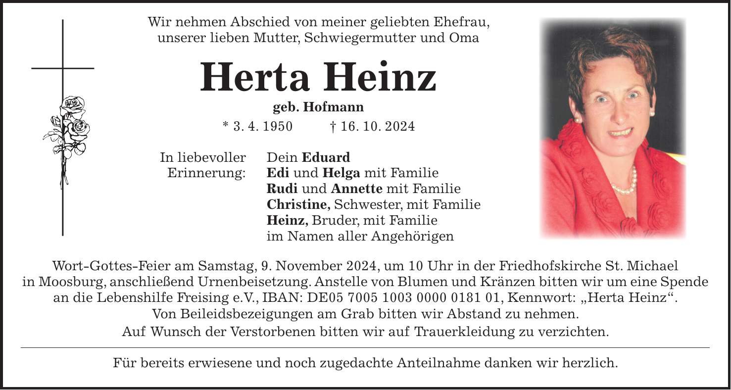  Wir nehmen Abschied von meiner geliebten Ehefrau, unserer lieben Mutter, Schwiegermutter und Oma Herta Heinz geb. Hofmann * 3. 4. 1950 + 16. 10. 2024 In liebevoller Dein Eduard Erinnerung: Edi und Helga mit Familie Rudi und Annette mit Familie Christine, Schwester, mit Familie Heinz, Bruder, mit Familie im Namen aller Angehörigen Wort-Gottes-Feier am Samstag, 9. November 2024, um 10 Uhr in der Friedhofskirche St. Michael in Moosburg, anschließend Urnenbeisetzung. Anstelle von Blumen und Kränzen bitten wir um eine Spende an die Lebenshilfe Freising e.V., IBAN: DE***, Kennwort: 'Herta Heinz'. Von Beileidsbezeigungen am Grab bitten wir Abstand zu nehmen. Auf Wunsch der Verstorbenen bitten wir auf Trauerkleidung zu verzichten. Für bereits erwiesene und noch zugedachte Anteilnahme danken wir herzlich.