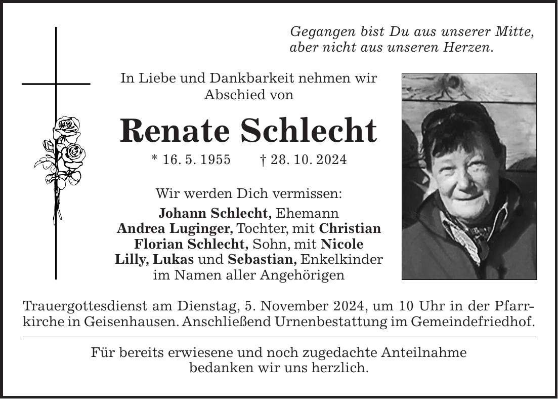 Gegangen bist Du aus unserer Mitte, aber nicht aus unseren Herzen. In Liebe und Dankbarkeit nehmen wir Abschied von Renate Schlecht * 16. 5. 1955 + 28. 10. 2024 Wir werden Dich vermissen: Johann Schlecht, Ehemann Andrea Luginger, Tochter, mit Christian Florian Schlecht, Sohn, mit Nicole Lilly, Lukas und Sebastian, Enkelkinder im Namen aller Angehörigen Trauergottesdienst am Dienstag, 5. November 2024, um 10 Uhr in der Pfarrkirche in Geisenhausen. Anschließend Urnenbestattung im Gemeindefriedhof. Für bereits erwiesene und noch zugedachte Anteilnahme bedanken wir uns herzlich. 