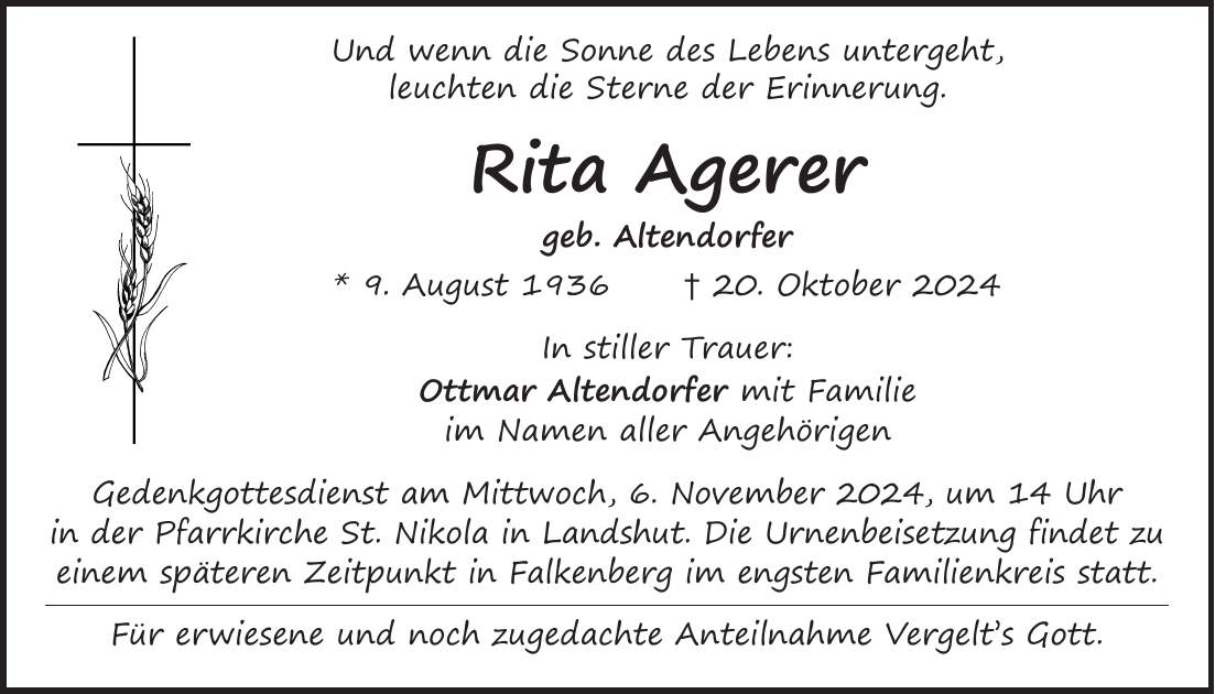  Und wenn die Sonne des Lebens untergeht, leuchten die Sterne der Erinnerung. Rita Agerer geb. Altendorfer * 9. August 1936 + 20. Oktober 2024 In stiller Trauer: Ottmar Altendorfer mit Familie im Namen aller Angehörigen Gedenkgottesdienst am Mittwoch, 6. November 2024, um 14 Uhr in der Pfarrkirche St. Nikola in Landshut. Die Urnenbeisetzung findet zu einem späteren Zeitpunkt in Falkenberg im engsten Familienkreis statt. Für erwiesene und noch zugedachte Anteilnahme Vergelt's Gott. 