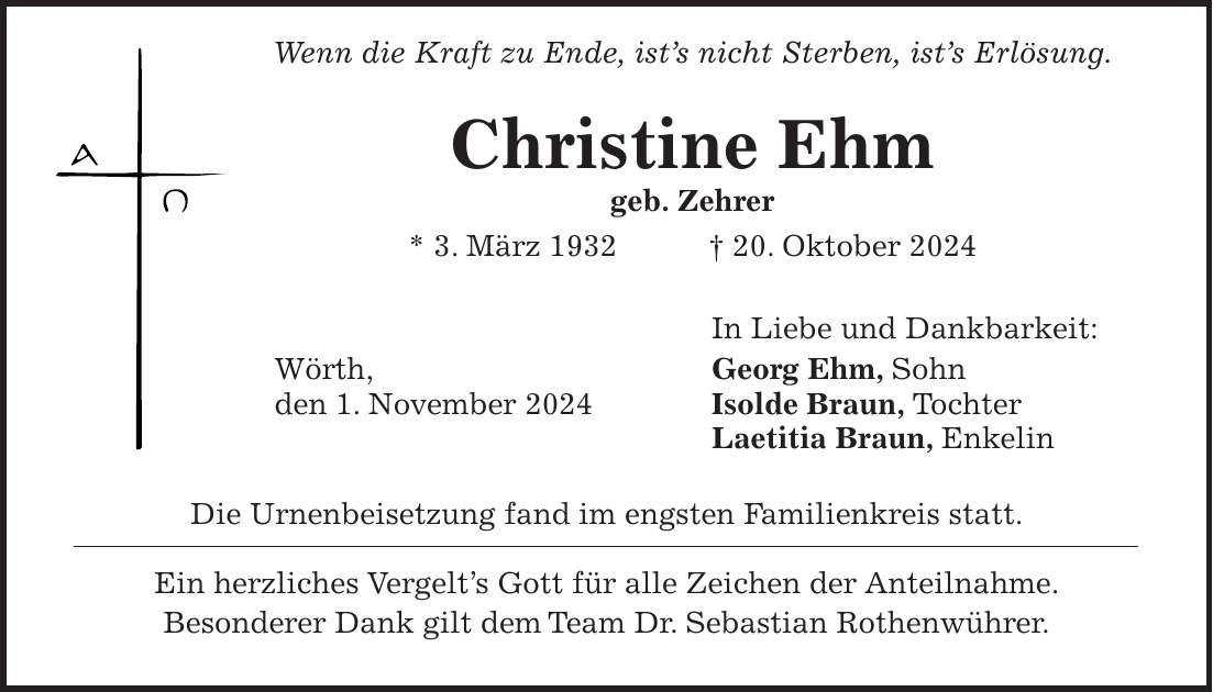  Wenn die Kraft zu Ende, ist's nicht Sterben, ist's Erlösung. Christine Ehm geb. Zehrer * 3. März 1932 + 20. Oktober 2024 In Liebe und Dankbarkeit: Wörth, Georg Ehm, Sohn den 1. November 2024 Isolde Braun, Tochter Laetitia Braun, Enkelin Die Urnenbeisetzung fand im engsten Familienkreis statt. Ein herzliches Vergelt's Gott für alle Zeichen der Anteilnahme. Besonderer Dank gilt dem Team Dr. Sebastian Rothenwührer.