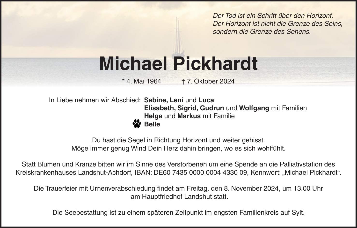 Der Tod ist ein Schritt über den Horizont. Der Horizont ist nicht die Grenze des Seins, sondern die Grenze des Sehens. Michael Pickhardt * 4. Mai 1964 + 7. Oktober 2024 In Liebe nehmen wir Abschied: Sabine, Leni und Luca Elisabeth, Sigrid, Gudrun und Wolfgang mit Familien Helga und Markus mit Familie Belle Du hast die Segel in Richtung Horizont und weiter gehisst. Möge immer genug Wind Dein Herz dahin bringen, wo es sich wohlfühlt. Statt Blumen und Kränze bitten wir im Sinne des Verstorbenen um eine Spende an die Palliativstation des Kreiskrankenhauses Landshut-Achdorf, IBAN: DE***, Kennwort: 'Michael Pickhardt'. Die Trauerfeier mit Urnenverabschiedung findet am Freitag, den 8. November 2024, um 13.00 Uhr am Hauptfriedhof Landshut statt. Die Seebestattung ist zu einem späteren Zeitpunkt im engsten Familienkreis auf Sylt.