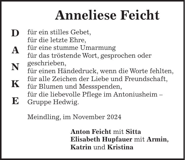  Anneliese Feicht für ein stilles Gebet, für die letzte Ehre, für eine stumme Umarmung für das tröstende Wort, gesprochen oder geschrieben, für einen Händedruck, wenn die Worte fehlten, für alle Zeichen der Liebe und Freundschaft, für Blumen und Messspenden, für die liebevolle Pflege im Antoniusheim - Gruppe Hedwig. Meindling, im November 2024 Anton Feicht mit Sitta Elisabeth Hupfauer mit Armin, Katrin und KristinaD A N K E