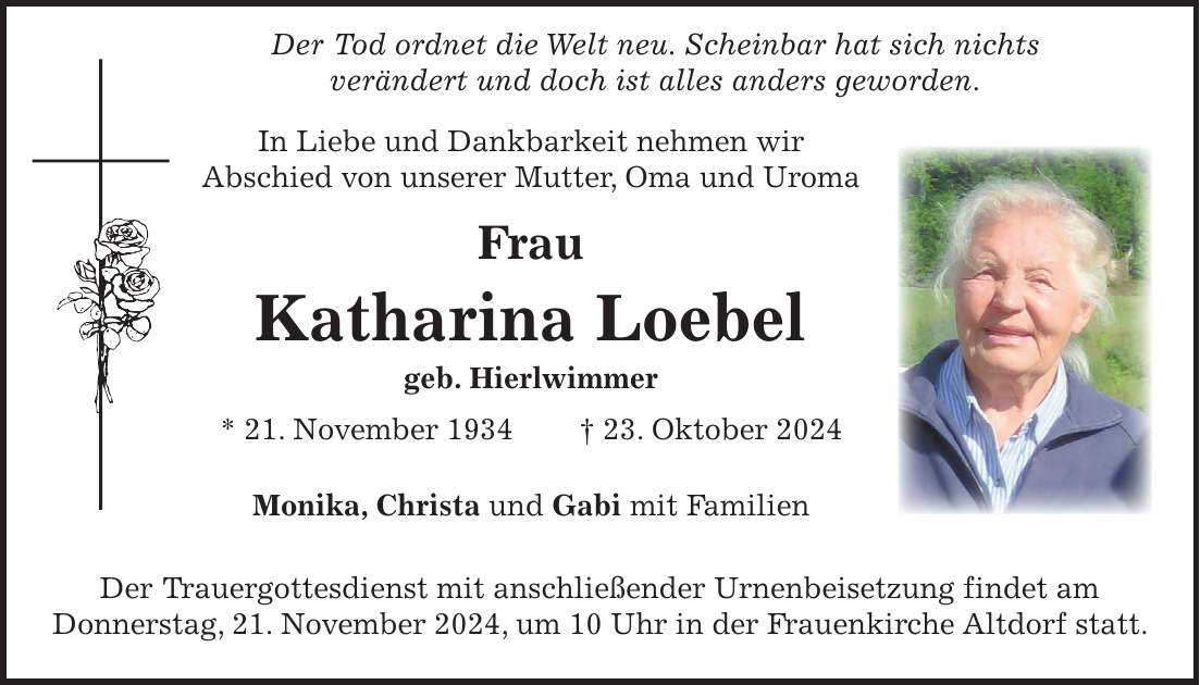  Der Tod ordnet die Welt neu. Scheinbar hat sich nichts verändert und doch ist alles anders geworden. In Liebe und Dankbarkeit nehmen wir Abschied von unserer Mutter, Oma und Uroma Frau Katharina Loebel geb. Hierlwimmer * 21. November 1934 + 23. Oktober 2024 Monika, Christa und Gabi mit Familien Der Trauergottesdienst mit anschließender Urnenbeisetzung findet am Donnerstag, 21. November 2024, um 10 Uhr in der Frauenkirche Altdorf statt.