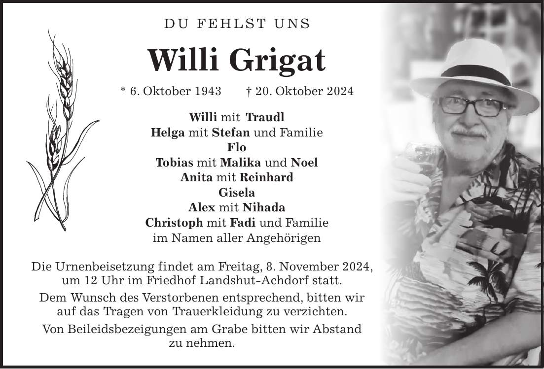  Du fehlst uns Willi Grigat * 6. Oktober 1943 + 20. Oktober 2024 Willi mit Traudl Helga mit Stefan und Familie Flo Tobias mit Malika und Noel Anita mit Reinhard Gisela Alex mit Nihada Christoph mit Fadi und Familie im Namen aller Angehörigen Die Urnenbeisetzung findet am Freitag, 8. November 2024, um 12 Uhr im Friedhof Landshut-Achdorf statt. Dem Wunsch des Verstorbenen entsprechend, bitten wir auf das Tragen von Trauerkleidung zu verzichten. Von Beileidsbezeigungen am Grabe bitten wir Abstand zu nehmen.