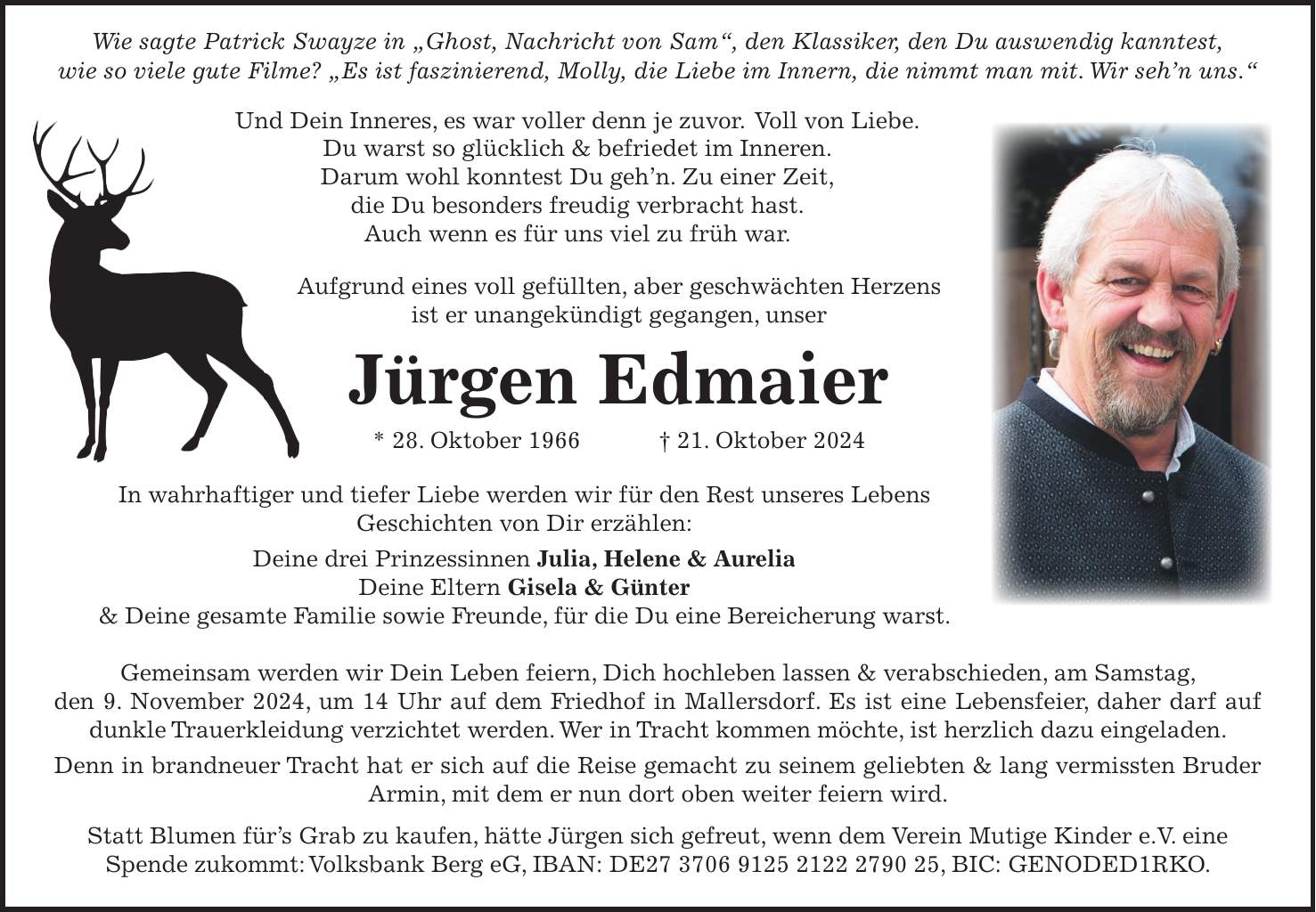  Wie sagte Patrick Swayze in 'Ghost, Nachricht von Sam', den Klassiker, den Du auswendig kanntest, wie so viele gute Filme? 'Es ist faszinierend, Molly, die Liebe im Innern, die nimmt man mit. Wir seh'n uns.' Und Dein Inneres, es war voller denn je zuvor. Voll von Liebe. Du warst so glücklich & befriedet im Inneren. Darum wohl konntest Du geh'n. Zu einer Zeit, die Du besonders freudig verbracht hast. Auch wenn es für uns viel zu früh war. Aufgrund eines voll gefüllten, aber geschwächten Herzens ist er unangekündigt gegangen, unser Jürgen Edmaier * 28. Oktober 1966 + 21. Oktober 2024 In wahrhaftiger und tiefer Liebe werden wir für den Rest unseres Lebens Geschichten von Dir erzählen: Deine drei Prinzessinnen Julia, Helene & Aurelia Deine Eltern Gisela & Günter & Deine gesamte Familie sowie Freunde, für die Du eine Bereicherung warst. Gemeinsam werden wir Dein Leben feiern, Dich hochleben lassen & verabschieden, am Samstag, den 9. November 2024, um 14 Uhr auf dem Friedhof in Mallersdorf. Es ist eine Lebensfeier, daher darf auf dunkle Trauerkleidung verzichtet werden. Wer in Tracht kommen möchte, ist herzlich dazu eingeladen. Denn in brandneuer Tracht hat er sich auf die Reise gemacht zu seinem geliebten & lang vermissten Bruder Armin, mit dem er nun dort oben weiter feiern wird. Statt Blumen für's Grab zu kaufen, hätte Jürgen sich gefreut, wenn dem Verein Mutige Kinder e.V. eine Spende zukommt: Volksbank Berg eG, IBAN: DE***, BIC: GENODED1RKO.