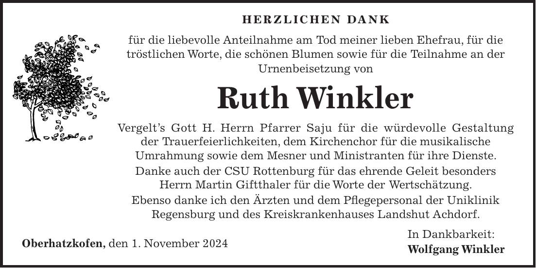  Herzlichen Dank für die liebevolle Anteilnahme am Tod meiner lieben Ehefrau, für die tröstlichen Worte, die schönen Blumen sowie für die Teilnahme an der Urnenbeisetzung von Ruth Winkler Vergelt's Gott H. Herrn Pfarrer Saju für die würdevolle Gestaltung der Trauerfeierlichkeiten, dem Kirchenchor für die musikalische Umrahmung sowie dem Mesner und Ministranten für ihre Dienste. Danke auch der CSU Rottenburg für das ehrende Geleit besonders Herrn Martin Giftthaler für die Worte der Wertschätzung. Ebenso danke ich den Ärzten und dem Pflegepersonal der Uniklinik Regensburg und des Kreiskrankenhauses Landshut Achdorf. Oberhatzkofen, den 1. November 2024 In Dankbarkeit: Wolfgang Winkler