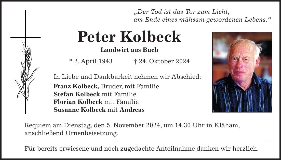 'Der Tod ist das Tor zum Licht, am Ende eines mühsam gewordenen Lebens.' Peter Kolbeck Landwirt aus Buch * 2. April 1943 + 24. Oktober 2024 In Liebe und Dankbarkeit nehmen wir Abschied: Franz Kolbeck, Bruder, mit Familie Stefan Kolbeck mit Familie Florian Kolbeck mit Familie Susanne Kolbeck mit Andreas Requiem am Dienstag, den 5. November 2024, um 14.30 Uhr in Kläham, anschließend Urnenbeisetzung. Für bereits erwiesene und noch zugedachte Anteilnahme danken wir herzlich.