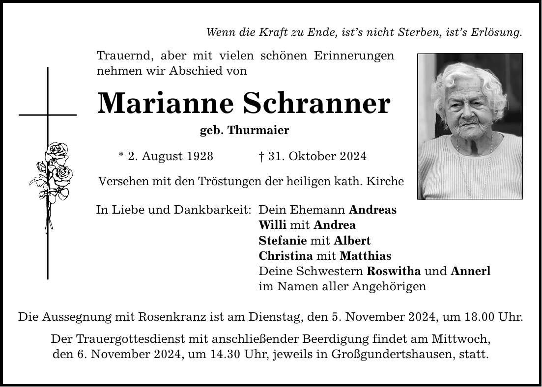 Wenn die Kraft zu Ende, ist's nicht Sterben, ist's Erlösung. Trauernd, aber mit vielen schönen Erinnerungen nehmen wir Abschied von Marianne Schranner geb. Thurmaier * 2. August 1928 _ 31. Oktober 2024 Versehen mit den Tröstungen der heiligen kath. Kirche In Liebe und Dankbarkeit: Dein Ehemann Andreas Willi mit Andrea Stefanie mit Albert Christina mit Matthias Deine Schwestern Roswitha und Annerl im Namen aller Angehörigen Die Aussegnung mit Rosenkranz ist am Dienstag, den 5. November 2024, um 18.00 Uhr. Der Trauergottesdienst mit anschließender Beerdigung findet am Mittwoch, den 6. November 2024, um 14.30 Uhr, jeweils in Großgundertshausen, statt.