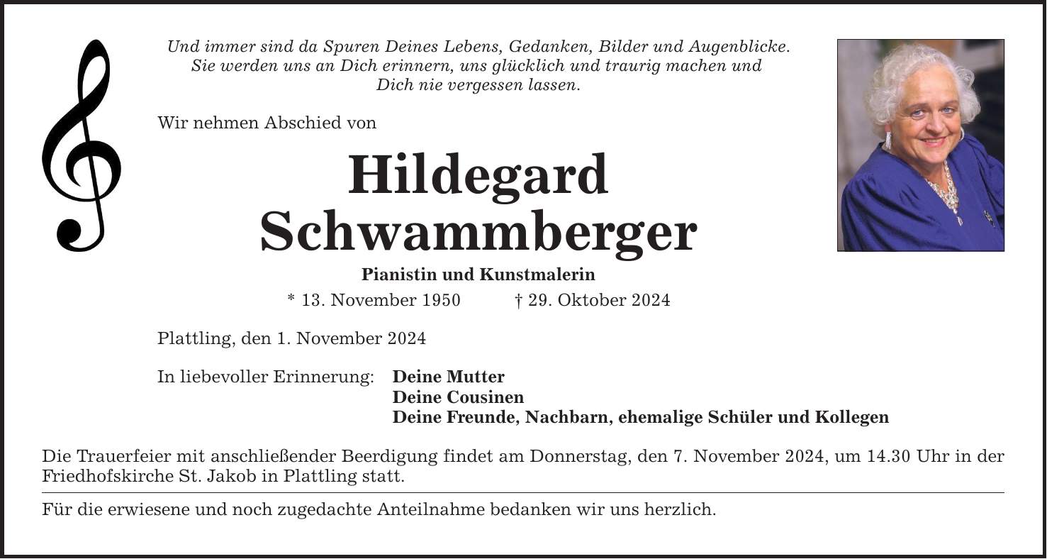 Und immer sind da Spuren Deines Lebens, Gedanken, Bilder und Augenblicke.Sie werden uns an Dich erinnern, uns glücklich und traurig machen und Dich nie vergessen lassen.Wir nehmen Abschied von HildegardSchwammbergerPianistin und Kunstmalerin* 13. November 1950 _ 29. Oktober 2024Plattling, den 1. November 2024In liebevoller Erinnerung:Deine MutterDeine CousinenDeine Freunde, Nachbarn, ehemalige Schüler und KollegenDie Trauerfeier mit anschließender Beerdigung findet am Donnerstag, den 7. November 2024, um 14.30 Uhr in der Friedhofskirche St. Jakob in Plattling statt. Für die erwiesene und noch zugedachte Anteilnahme bedanken wir uns herzlich.