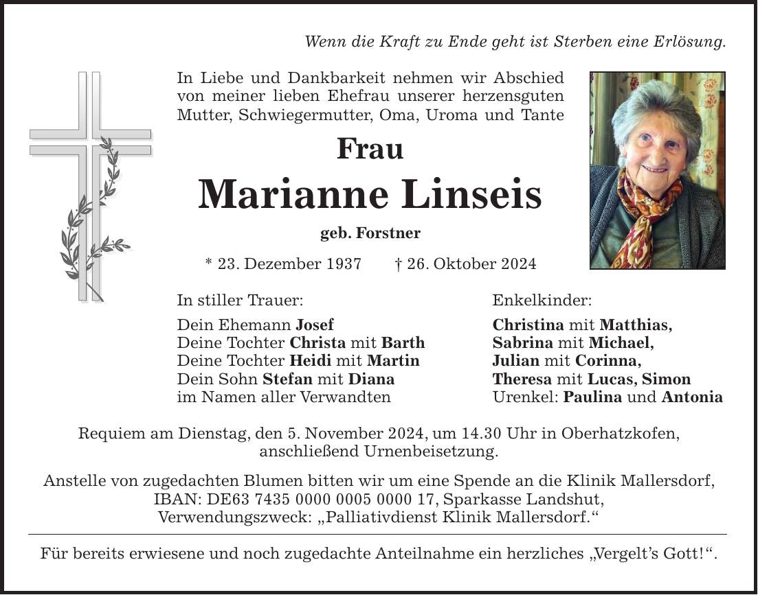 Wenn die Kraft zu Ende geht ist Sterben eine Erlösung. In Liebe und Dankbarkeit nehmen wir Abschied von meiner lieben Ehefrau unserer herzensguten Mutter, Schwiegermutter, Oma, Uroma und Tante Frau Marianne Linseis geb. Forstner * 23. Dezember 1937 + 26. Oktober 2024 In stiller Trauer: Enkelkinder: Dein Ehemann Josef Christina mit Matthias, Deine Tochter Christa mit Barth Sabrina mit Michael, Deine Tochter Heidi mit Martin Julian mit Corinna, Dein Sohn Stefan mit Diana Theresa mit Lucas, Simon im Namen aller Verwandten Urenkel: Paulina und Antonia Requiem am Dienstag, den 5. November 2024, um 14.30 Uhr in Oberhatzkofen, anschließend Urnenbeisetzung. Anstelle von zugedachten Blumen bitten wir um eine Spende an die Klinik Mallersdorf, IBAN: DE***, Sparkasse Landshut, Verwendungszweck: 'Palliativdienst Klinik Mallersdorf.' Für bereits erwiesene und noch zugedachte Anteilnahme ein herzliches 'Vergelt's Gott!'.