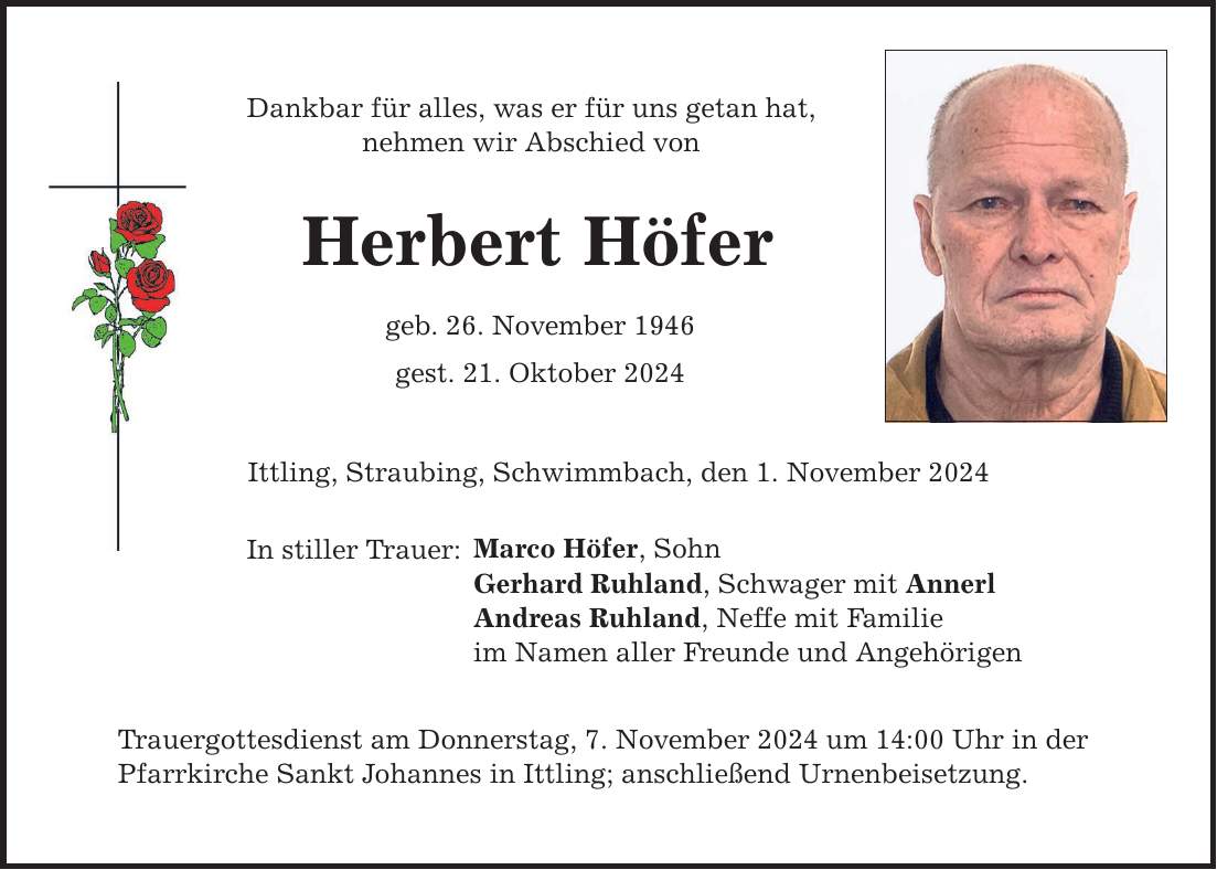 Dankbar für alles, was er für uns getan hat, nehmen wir Abschied von Herbert Höfer geb. 26. November 1946 gest. 21. Oktober 2024 Ittling, Straubing, Schwimmbach, den 1. November 2024 In stiller Trauer: Marco Höfer, Sohn Gerhard Ruhland, Schwager mit Annerl Andreas Ruhland, Neffe mit Familie im Namen aller Freunde und Angehörigen Trauergottesdienst am Donnerstag, 7. November 2024 um 14:00 Uhr in der Pfarrkirche Sankt Johannes in Ittling; anschließend Urnenbeisetzung.