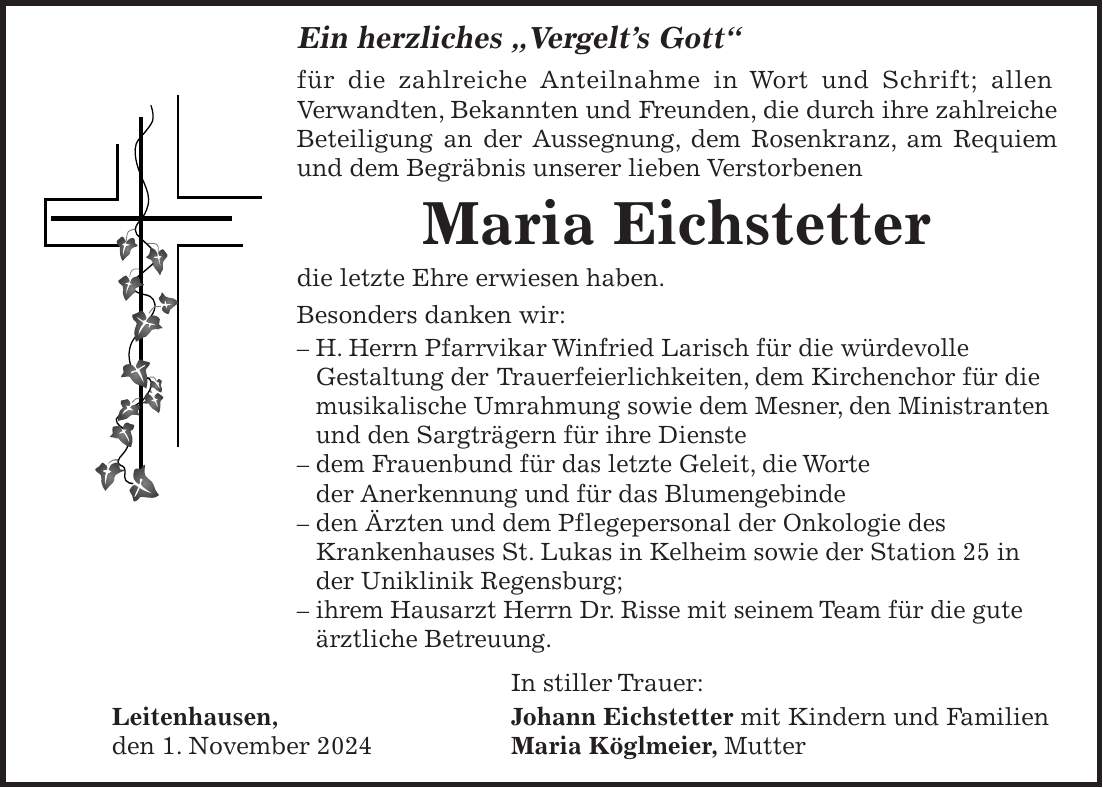  Ein herzliches 'Vergelt's Gott' für die zahlreiche Anteilnahme in Wort und Schrift; allen Verwandten, Bekannten und Freunden, die durch ihre zahlreiche Beteiligung an der Aussegnung, dem Rosenkranz, am Requiem und dem Begräbnis unserer lieben Verstorbenen Maria Eichstetter die letzte Ehre erwiesen haben. Besonders danken wir: - H. Herrn Pfarrvikar Winfried Larisch für die würdevolle Gestaltung der Trauerfeierlichkeiten, dem Kirchenchor für die musikalische Umrahmung sowie dem Mesner, den Ministranten und den Sarg­trägern für ihre Dienste - dem Frauenbund für das letzte Geleit, die Worte der Anerkennung und für das Blumengebinde - den Ärzten und dem Pflegepersonal der Onkologie des Krankenhauses St. Lukas in Kelheim sowie der Station 25 in der Uniklinik Regensburg; - ihrem Hausarzt Herrn Dr. Risse mit seinem Team für die gute ärztliche Betreuung. In stiller Trauer: Leitenhausen, Johann Eichstetter mit Kindern und Familien den 1. November 2024 Maria Köglmeier, Mutter