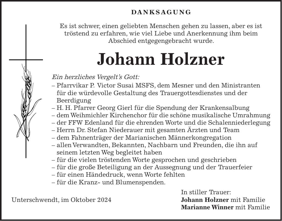  Danksagung Es ist schwer, einen geliebten Menschen gehen zu lassen, aber es ist tröstend zu erfahren, wie viel Liebe und Anerkennung ihm beim Abschied entgegengebracht wurde. Johann Holzner Ein herzliches Vergelt's Gott: - Pfarrvikar P. Victor Susai MSFS, dem Mesner und den Ministranten für die würdevolle Gestaltung des Trauergottesdienstes und der Beerdigung - H. H. Pfarrer Georg Gierl für die Spendung der Krankensalbung - dem Weihmichler Kirchenchor für die schöne musikalische Umrahmung - der FFW Edenland für die ehrenden Worte und die Schalenniederlegung - Herrn Dr. Stefan Niederauer mit gesamten Ärzten und Team - dem Fahnenträger der Marianischen Männerkongregation - allen Verwandten, Bekannten, Nachbarn und Freunden, die ihn auf seinem letzten Weg begleitet haben - für die vielen tröstenden Worte gesprochen und geschrieben - für die große Beteiligung an der Aussegnung und der Trauerfeier - für einen Händedruck, wenn Worte fehlten - für die Kranz- und Blumenspenden. In stiller Trauer: Unterschwendt, im Oktober 2024 Johann Holzner mit Familie Marianne Winner mit Familie