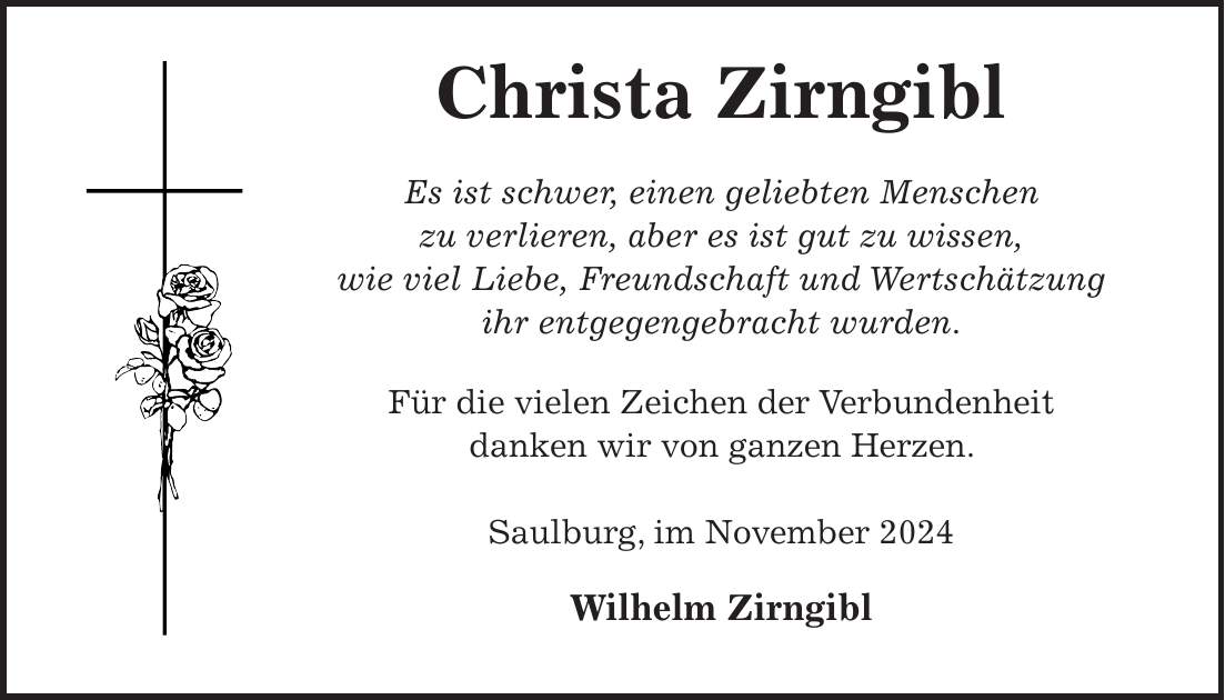  Christa Zirngibl Es ist schwer, einen geliebten Menschen zu verlieren, aber es ist gut zu wissen, wie viel Liebe, Freundschaft und Wertschätzung ihr entgegengebracht wurden. Für die vielen Zeichen der Verbundenheit danken wir von ganzen Herzen. Saulburg, im November 2024 Wilhelm Zirngibl