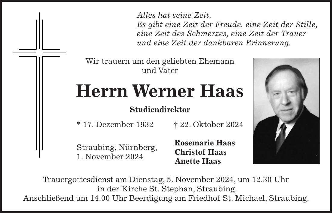 Alles hat seine Zeit. Es gibt eine Zeit der Freude, eine Zeit der Stille, eine Zeit des Schmerzes, eine Zeit der Trauer und eine Zeit der dankbaren Erinnerung. Wir trauern um den geliebten Ehemann und Vater Herrn Werner Haas Studiendirektor * 17. Dezember 1932 + 22. Oktober 2024 Rosemarie Haas Christof Haas Anette Haas Trauergottesdienst am Dienstag, 5. November 2024, um 12.30 Uhr in der Kirche St. Stephan, Straubing. Anschließend um 14.00 Uhr Beerdigung am Friedhof St. Michael, Straubing.Straubing, Nürnberg, 1. November 2024