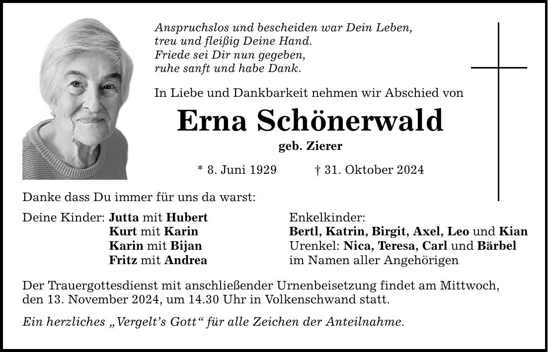 Danke dass Du immer für uns da warst: Deine Kinder: Jutta mit Hubert Kurt mit Karin Karin mit Bijan Fritz mit Andrea Anspruchslos und bescheiden war Dein Leben, treu und fleißig Deine Hand. Friede sei Dir nun gegeben, ruhe sanft und habe Dank. In Liebe und Dankbarkeit nehmen wir Abschied von Erna Schönerwald geb. Zierer * 8. Juni 1929 _ 31. Oktober 2024 Der Trauergottesdienst mit anschließender Urnenbeisetzung findet am Mittwoch, den 13. November 2024, um 14.30 Uhr in Volkenschwand statt. Ein herzliches 