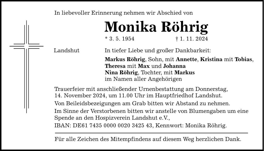In liebevoller Erinnerung nehmen wir Abschied von Monika Röhrig * 3. 5. 1954 _ 1. 11. 2024 Landshut In tiefer Liebe und großer Dankbarkeit: Markus Röhrig, Sohn, mit Annette, Kristina mit Tobias, Theresa mit Max und Johanna Nina Röhrig, Tochter, mit Markus im Namen aller Angehörigen Trauerfeier mit anschließender Urnenbestattung am Donnerstag, 14. November 2024, um 11.00 Uhr im Hauptfriedhof Landshut. Von Beileidsbezeigungen am Grab bitten wir Abstand zu nehmen. Im Sinne der Verstorbenen bitten wir anstelle von Blumengaben um eine Spende an den Hospizverein Landshut e.V., IBAN: DE***, Kennwort: Monika Röhrig. Für alle Zeichen des Mitempfindens auf diesem Weg herzlichen Dank.