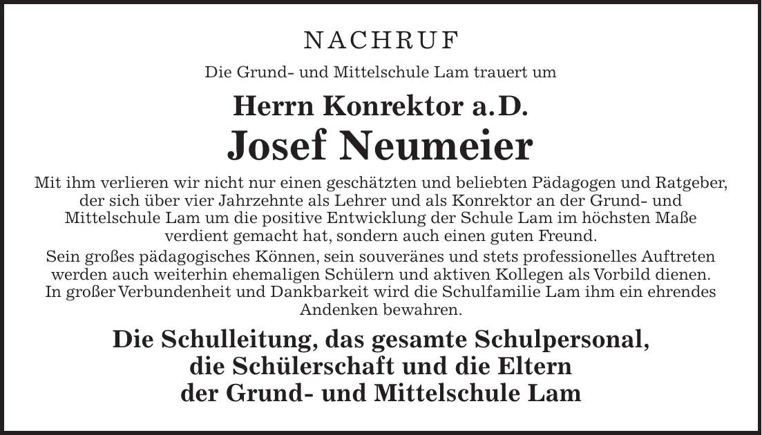 NACHRUF Die Grund- und Mittelschule Lam trauert um Herrn Konrektor a. D. Josef Neumeier Mit ihm verlieren wir nicht nur einen geschätzten und beliebten Pädagogen und Ratgeber, der sich über vier Jahrzehnte als Lehrer und als Konrektor an der Grund- und Mittelschule Lam um die positive Entwicklung der Schule Lam im höchsten Maße verdient gemacht hat, sondern auch einen guten Freund. Sein großes pädagogisches Können, sein souveränes und stets professionelles Auftreten werden auch weiterhin ehemaligen Schülern und aktiven Kollegen als Vorbild dienen. In großer Verbundenheit und Dankbarkeit wird die Schulfamilie Lam ihm ein ehrendes Andenken bewahren. Die Schulleitung, das gesamte Schulpersonal, die Schülerschaft und die Eltern der Grund- und Mittelschule Lam