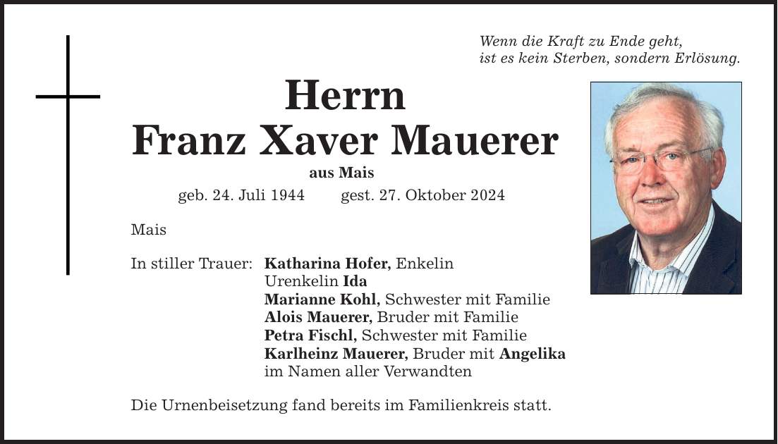 Wenn die Kraft zu Ende geht, ist es kein Sterben, sondern Erlösung. Herrn Franz Xaver Mauerer aus Mais geb. 24. Juli 1944 gest. 27. Oktober 2024 Mais In stiller Trauer: Katharina Hofer, Enkelin Urenkelin Ida Marianne Kohl, Schwester mit Familie Alois Mauerer, Bruder mit Familie Petra Fischl, Schwester mit Familie Karlheinz Mauerer, Bruder mit Angelika im Namen aller Verwandten Die Urnenbeisetzung fand bereits im Familienkreis statt.