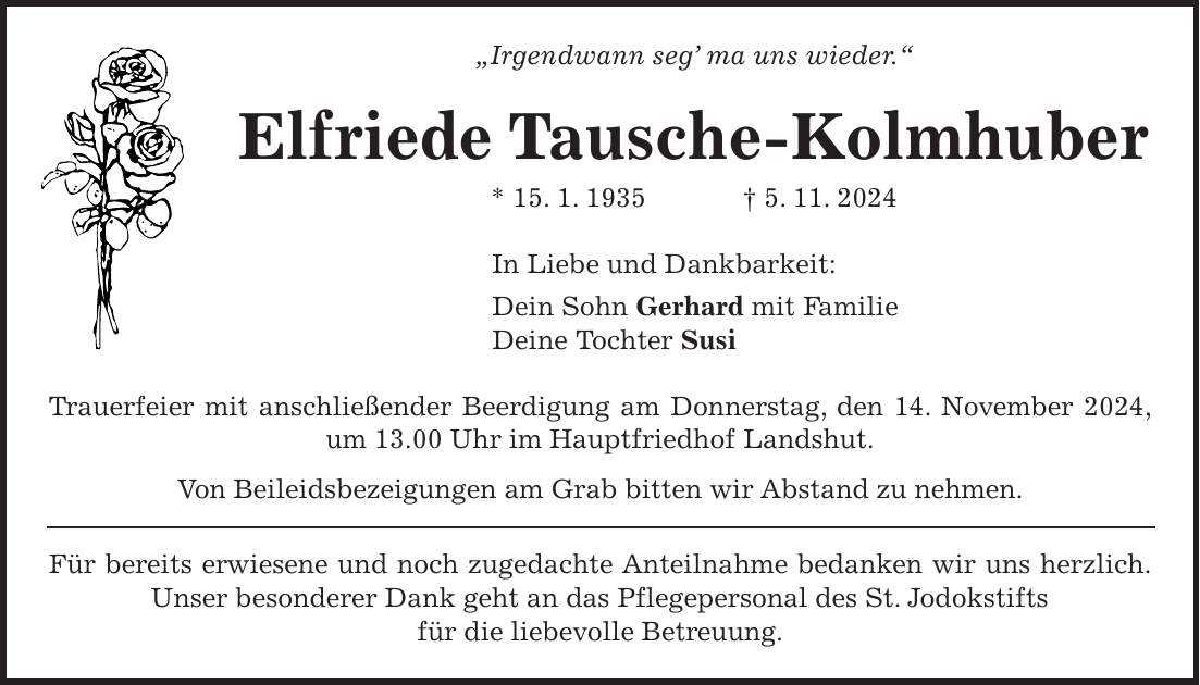 'Irgendwann seg' ma uns wieder.' Elfriede Tausche-Kolmhuber * 15. 1. 1935 + 5. 11. 2024 In Liebe und Dankbarkeit: Dein Sohn Gerhard mit Familie Deine Tochter Susi Trauerfeier mit anschließender Beerdigung am Donnerstag, den 14. November 2024, um 13.00 Uhr im Hauptfriedhof Landshut. Von Beileidsbezeigungen am Grab bitten wir Abstand zu nehmen. Für bereits erwiesene und noch zugedachte Anteilnahme bedanken wir uns herzlich. Unser besonderer Dank geht an das Pflegepersonal des St. Jodokstifts für die liebevolle Betreuung.