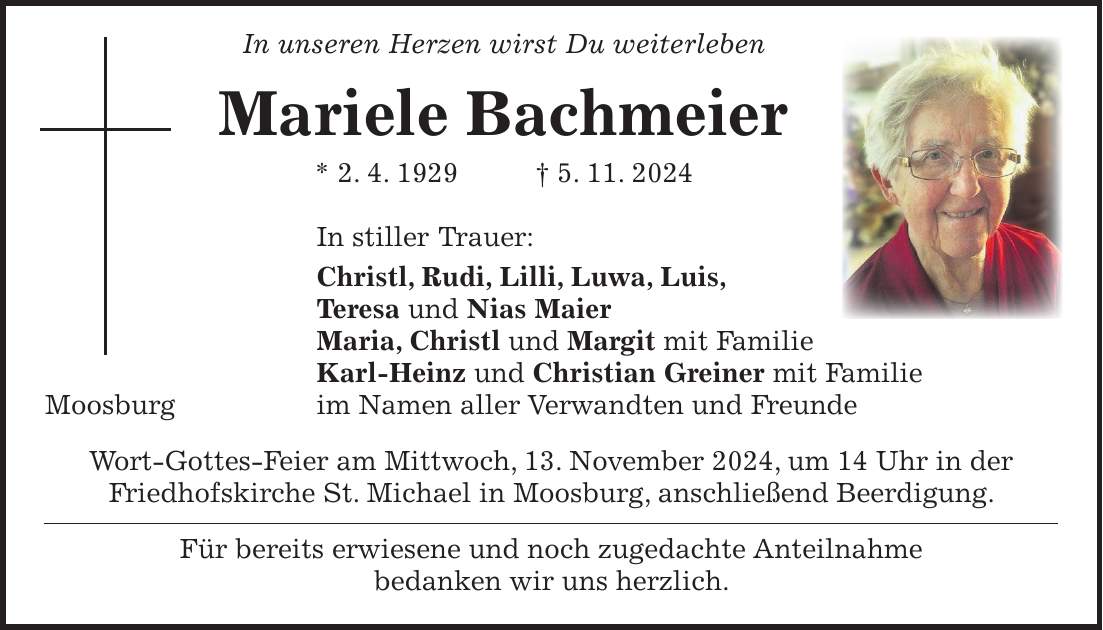  In unseren Herzen wirst Du weiterleben Mariele Bachmeier * 2. 4. 1929 + 5. 11. 2024 In stiller Trauer: Christl, Rudi, Lilli, Luwa, Luis, Teresa und Nias Maier Maria, Christl und Margit mit Familie Karl-Heinz und Christian Greiner mit Familie Moosburg im Namen aller Verwandten und Freunde Wort-Gottes-Feier am Mittwoch, 13. November 2024, um 14 Uhr in der Friedhofskirche St. Michael in Moosburg, anschließend Beerdigung. Für bereits erwiesene und noch zugedachte Anteilnahme bedanken wir uns herzlich.