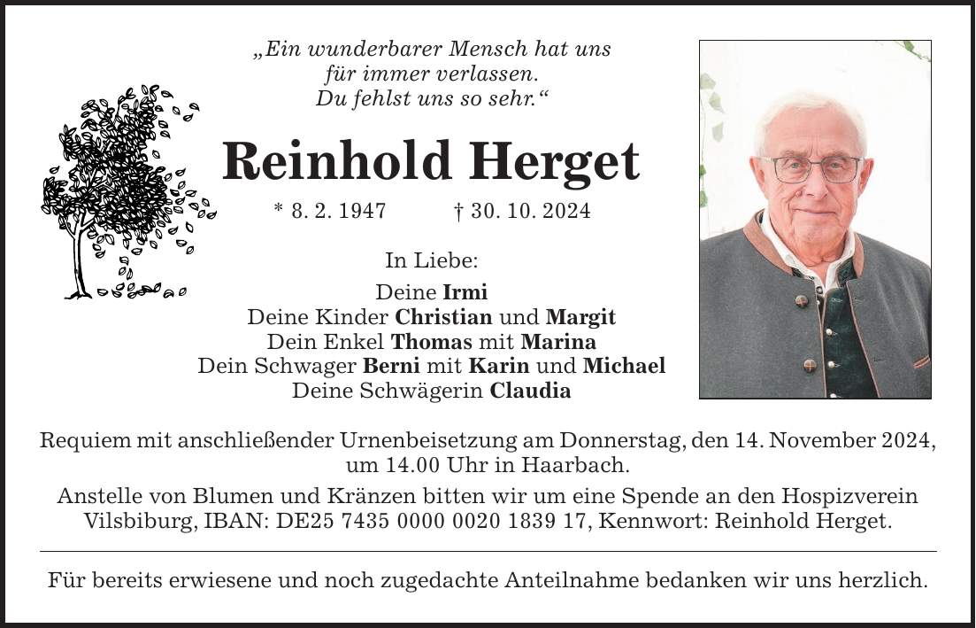 'Ein wunderbarer Mensch hat uns für immer verlassen. Du fehlst uns so sehr.' Reinhold Herget * 8. 2. 1947 + 30. 10. 2024 In Liebe: Deine Irmi Deine Kinder Christian und Margit Dein Enkel Thomas mit Marina Dein Schwager Berni mit Karin und Michael Deine Schwägerin Claudia Requiem mit anschließender Urnenbeisetzung am Donnerstag, den 14. November 2024, um 14.00 Uhr in Haarbach. Anstelle von Blumen und Kränzen bitten wir um eine Spende an den Hospizverein Vilsbiburg, IBAN: DE***, Kennwort: Reinhold Herget. Für bereits erwiesene und noch zugedachte Anteilnahme bedanken wir uns herzlich.