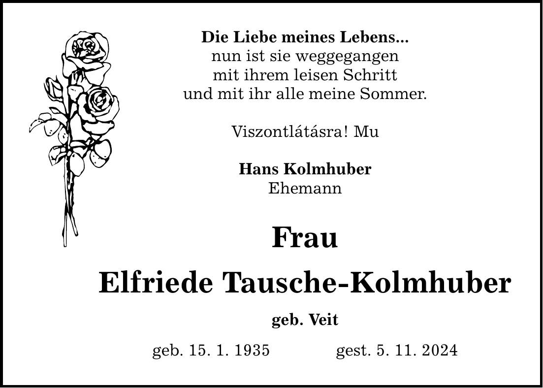 Die Liebe meines Lebens... nun ist sie weggegangen mit ihrem leisen Schritt und mit ihr alle meine Sommer. Viszontlátásra! Mu Hans Kolmhuber Ehemann Frau Elfriede Tausche-Kolmhuber geb. Veit geb. 15. 1. 1935 gest. 5. 11. 2024