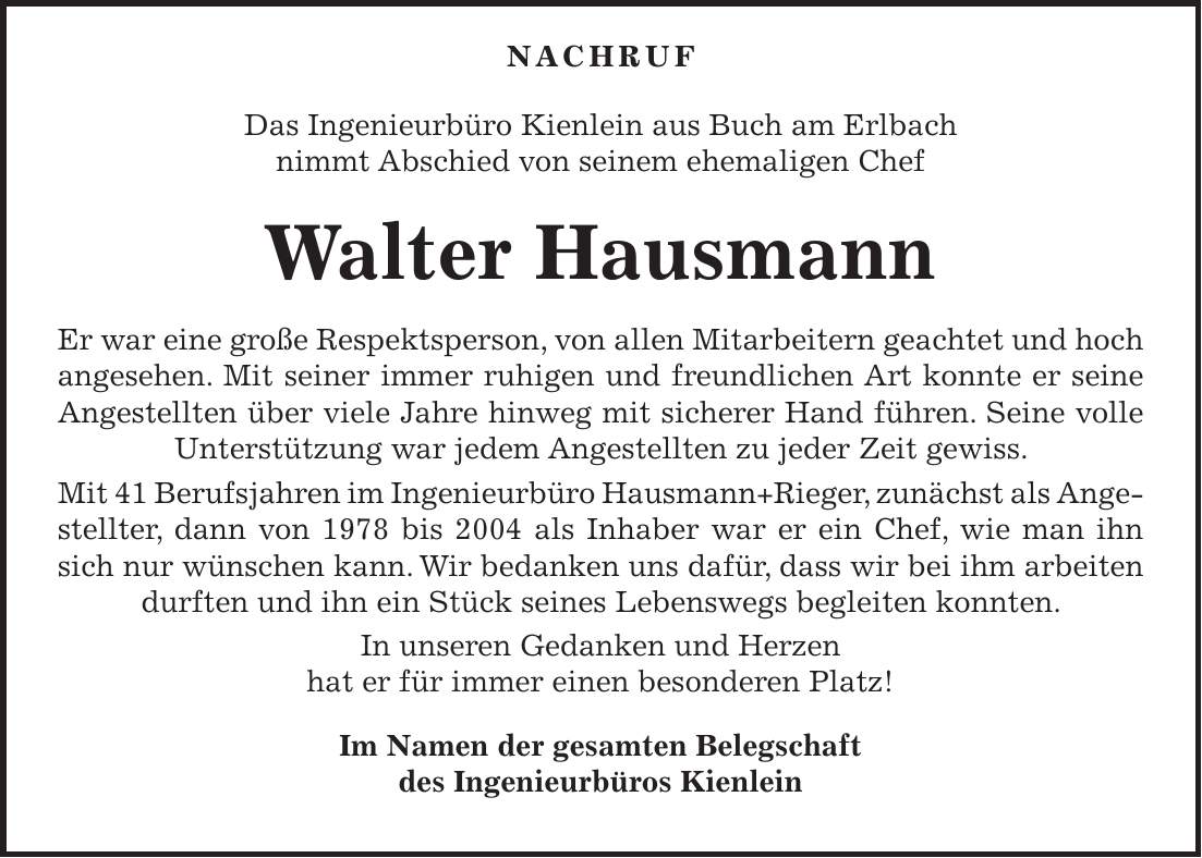  Nachruf Das Ingenieurbüro Kienlein aus Buch am Erlbach nimmt Abschied von seinem ehemaligen Chef Walter Hausmann Er war eine große Respektsperson, von allen Mitarbeitern geachtet und hoch angesehen. Mit seiner immer ruhigen und freundlichen Art konnte er seine Angestellten über viele Jahre hinweg mit sicherer Hand führen. Seine volle Unterstützung war jedem Angestellten zu jeder Zeit gewiss. Mit 41 Berufsjahren im Ingenieurbüro Hausmann+Rieger, zunächst als Angestellter, dann von 1978 bis 2004 als Inhaber war er ein Chef, wie man ihn sich nur wünschen kann. Wir bedanken uns dafür, dass wir bei ihm arbeiten durften und ihn ein Stück seines Lebenswegs begleiten konnten. In unseren Gedanken und Herzen hat er für immer einen besonderen Platz! Im Namen der gesamten Belegschaft des Ingenieurbüros Kienlein 
