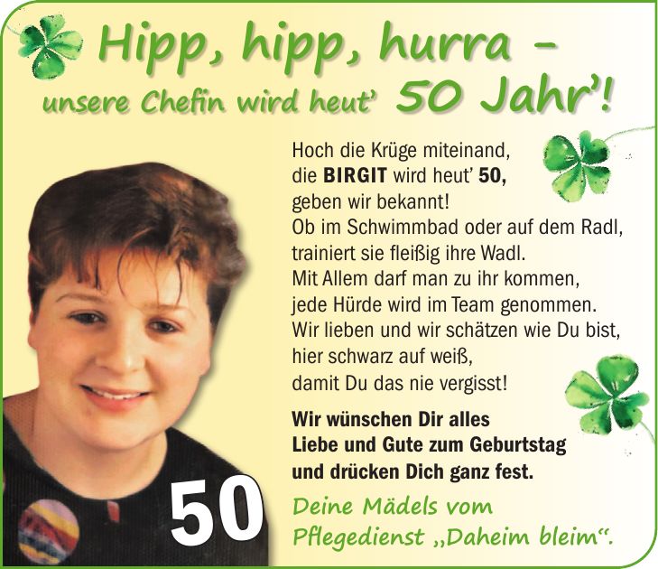 Hoch die Krüge miteinand, die Birgit wird heut' 50, geben wir bekannt! Ob im Schwimmbad oder auf dem Radl, trainiert sie fleißig ihre Wadl. Mit Allem darf man zu ihr kommen, jede Hürde wird im Team genommen. Wir lieben und wir schätzen wie Du bist, hier schwarz auf weiß, damit Du das nie vergisst! Wir wünschen Dir alles Liebe und Gute zum Geburtstag und drücken Dich ganz fest. Deine Mädels vom Pflegedienst 'Daheim bleim'.FARBMUSTER!Hipp, hipp, hurra - unsere Chefin wird heut' 50 Jahr'!50
