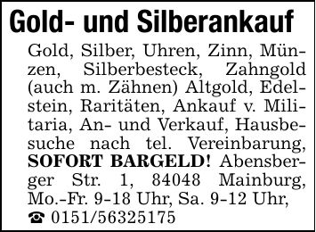 Gold- und Silberankauf Gold, Silber, Uhren, Zinn, Münzen, Silberbesteck, Zahngold (auch m. Zähnen) Altgold, Edelstein, Raritäten, Ankauf v. Militaria, An- und Verkauf, Hausbesuche nach tel. Vereinbarung, SOFORT BARGELD! Abensberger Str. 1, 84048 Mainburg, Mo.-Fr. 9-18 Uhr, Sa. 9-12 Uhr, ***