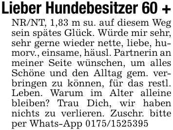 Lieber Hundebesitzer 60 +NR/NT, 1,83 m su. auf diesem Weg sein spätes Glück. Würde mir sehr, sehr gerne wieder nette, liebe, humorv., einsame, häusl. Partnerin an meiner Seite wünschen, um alles Schöne und den Alltag gem. verbringen zu können, für das restl. Leben. Warum im Alter alleine bleiben? Trau Dich, wir haben nichts zu verlieren. Zuschr. bitte per Whats-App ***