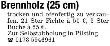 Brennholz (25 cm) trocken und ofenfertig zu verkaufen. 21 Ster Fichte à 50 €, 3 Ster Buche à 55 €. Zur Selbstabholung in Pilsting. _ ***