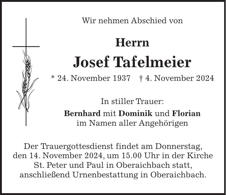 Wir nehmen Abschied von Herrn Josef Tafelmeier * 24. November 1937 + 4. November 2024 In stiller Trauer: Bernhard mit Dominik und Florian im Namen aller Angehörigen Der Trauergottesdienst findet am Donnerstag, den 14. November 2024, um 15.00 Uhr in der Kirche St. Peter und Paul in Oberaichbach statt, anschließend Urnenbestattung in Oberaichbach.