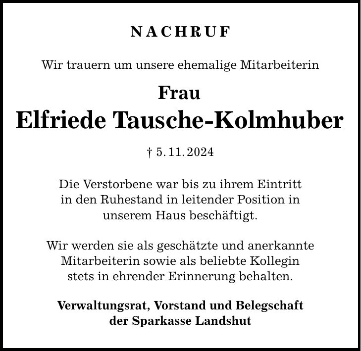 Nachruf Wir trauern um unsere ehemalige Mitarbeiterin Frau Elfriede Tausche-Kolmhuber _ 5. 11. 2024 Die Verstorbene war bis zu ihrem Eintritt in den Ruhestand in leitender Position in unserem Haus beschäftigt. Wir werden sie als geschätzte und anerkannte Mitarbeiterin sowie als beliebte Kollegin stets in ehrender Erinnerung behalten. Verwaltungsrat, Vorstand und Belegschaft der Sparkasse Landshut