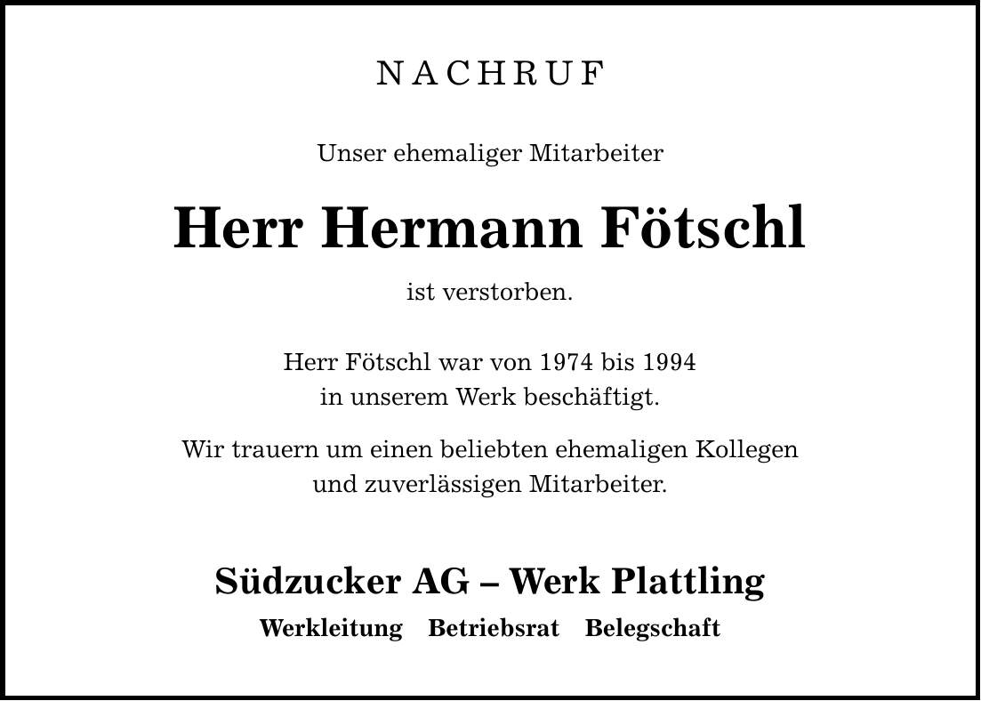 NACHRUFUnser ehemaliger MitarbeiterHerr Hermann Fötschlist verstorben. Herr Fötschl war von 1974 bis 1994in unserem Werk beschäftigt. Wir trauern um einen beliebten ehemaligen Kollegenund zuverlässigen Mitarbeiter. Südzucker AG - Werk Plattling Werkleitung Betriebsrat Belegschaft