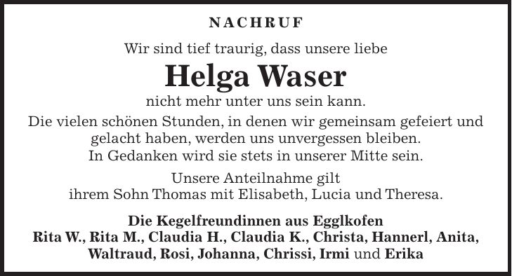 Nachruf Wir sind tief traurig, dass unsere liebe Helga Waser nicht mehr unter uns sein kann. Die vielen schönen Stunden, in denen wir gemeinsam gefeiert und gelacht haben, werden uns unvergessen bleiben. In Gedanken wird sie stets in unserer Mitte sein. Unsere Anteilnahme gilt ihrem Sohn Thomas mit Elisabeth, Lucia und Theresa. Die Kegelfreundinnen aus Egglkofen Rita W., Rita M., Claudia H., Claudia K., Christa, Hannerl, Anita, Waltraud, Rosi, Johanna, Chrissi, Irmi und Erika