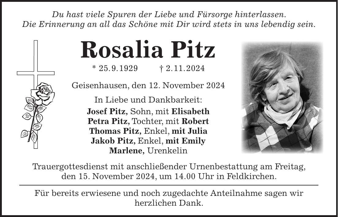 Du hast viele Spuren der Liebe und Fürsorge hinterlassen. Die Erinnerung an all das Schöne mit Dir wird stets in uns lebendig sein. Rosalia Pitz * 25. 9. 1929 + 2. 11. 2024 Geisenhausen, den 12. November 2024 In Liebe und Dankbarkeit: Josef Pitz, Sohn, mit Elisabeth Petra Pitz, Tochter, mit Robert Thomas Pitz, Enkel, mit Julia Jakob Pitz, Enkel, mit Emily Marlene, Urenkelin Trauergottesdienst mit anschließender Urnenbestattung am Freitag, den 15. November 2024, um 14.00 Uhr in Feldkirchen. Für bereits erwiesene und noch zugedachte Anteilnahme sagen wir herzlichen Dank. 