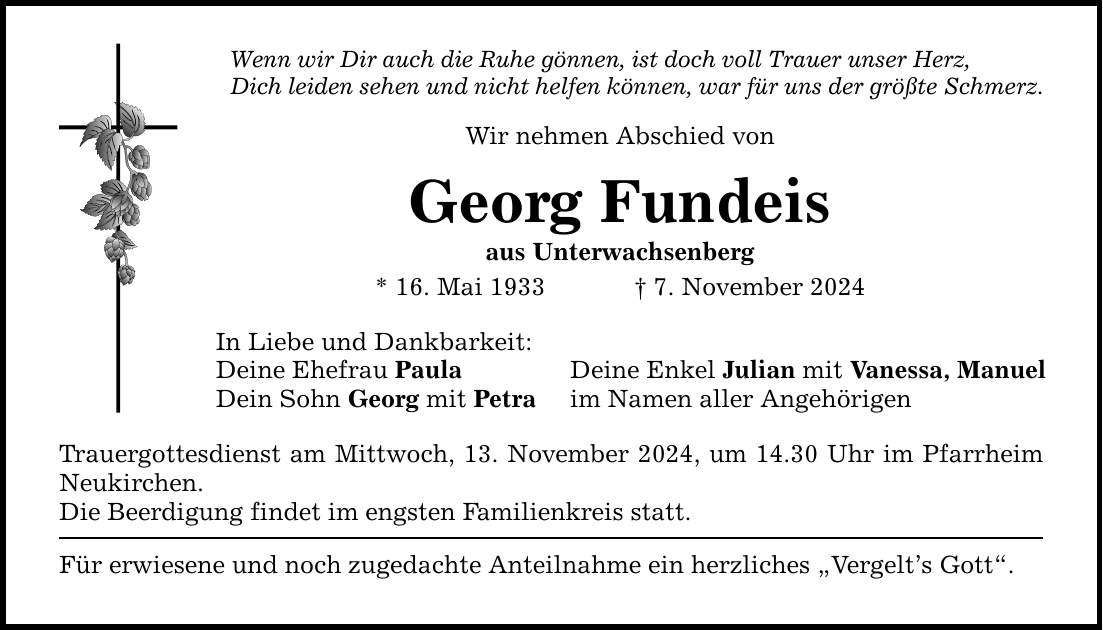 Wenn wir Dir auch die Ruhe gönnen, ist doch voll Trauer unser Herz, Dich leiden sehen und nicht helfen können, war für uns der größte Schmerz. Wir nehmen Abschied von Georg Fundeis aus Unterwachsenberg * 16. Mai 1933 _ 7. November 2024 In Liebe und Dankbarkeit: Deine Ehefrau Paula Deine Enkel Julian mit Vanessa, Manuel Dein Sohn Georg mit Petra im Namen aller Angehörigen Trauergottesdienst am Mittwoch, 13. November 2024, um 14.30 Uhr im Pfarrheim Neukirchen. Die Beerdigung findet im engsten Familienkreis statt. Für erwiesene und noch zugedachte Anteilnahme ein herzliches 