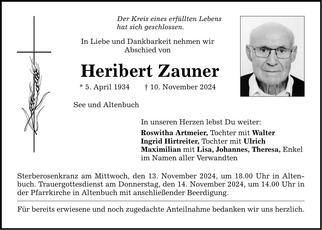 Der Kreis eines erfüllten Lebens hat sich geschlossen. In Liebe und Dankbarkeit nehmen wir Abschied von Heribert Zauner * 5. April 1934 _ 10. November 2024 See und Altenbuch In unseren Herzen lebst Du weiter: Roswitha Artmeier, Tochter mit Walter Ingrid Hirtreiter, Tochter mit Ulrich Maximilian mit Lisa, Johannes, Theresa, Enkel im Namen aller Verwandten Sterberosenkranz am Mittwoch, den 13. November 2024, um 18.00 Uhr in Altenbuch. Trauergottesdienst am Donnerstag, den 14. November 2024, um 14.00 Uhr in der Pfarrkirche in Altenbuch mit anschließender Beerdigung. Für bereits erwiesene und noch zugedachte Anteilnahme bedanken wir uns herzlich.