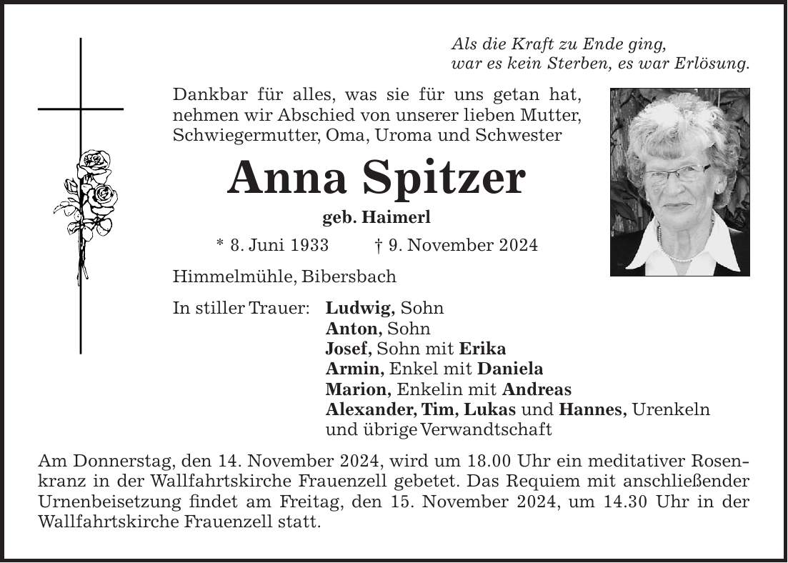 Als die Kraft zu Ende ging, war es kein Sterben, es war Erlösung. Dankbar für alles, was sie für uns getan hat, nehmen wir Abschied von unserer lieben Mutter, Schwiegermutter, Oma, Uroma und Schwester Anna Spitzer geb. Haimerl * 8. Juni 1933 + 9. November 2024 Himmelmühle, Bibersbach In stiller Trauer: Ludwig, Sohn Anton, Sohn Josef, Sohn mit Erika Armin, Enkel mit Daniela Marion, Enkelin mit Andreas Alexander, Tim, Lukas und Hannes, Urenkeln und übrige Verwandtschaft Am Donnerstag, den 14. November 2024, wird um 18.00 Uhr ein meditativer Rosenkranz in der Wallfahrtskirche Frauenzell gebetet. Das Requiem mit anschließender Urnenbeisetzung findet am Freitag, den 15. November 2024, um 14.30 Uhr in der Wallfahrtskirche Frauenzell statt. 